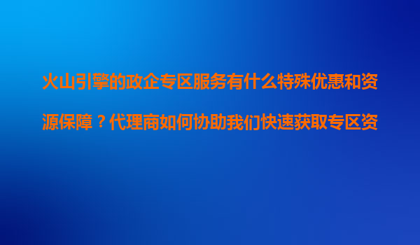 火山引擎的政企专区服务有什么特殊优惠和资源保障？代理商如何协助我们快速获取专区资格？