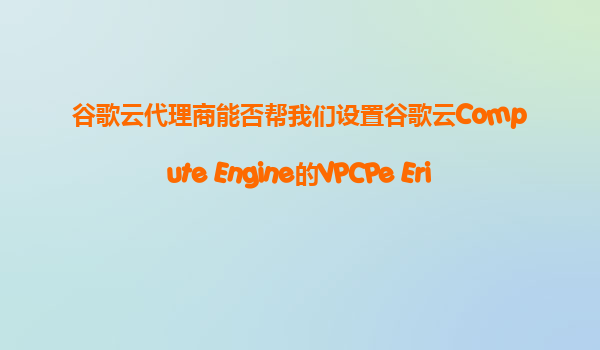 谷歌云代理商能否帮我们设置谷歌云Compute Engine的VPCPe Ering，实现不同项目间的安全内网通信？