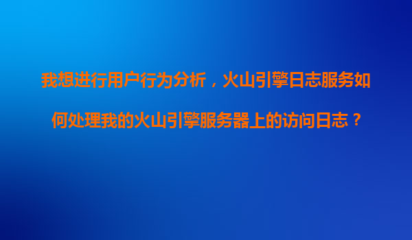 我想进行用户行为分析，火山引擎日志服务如何处理我的火山引擎服务器上的访问日志？