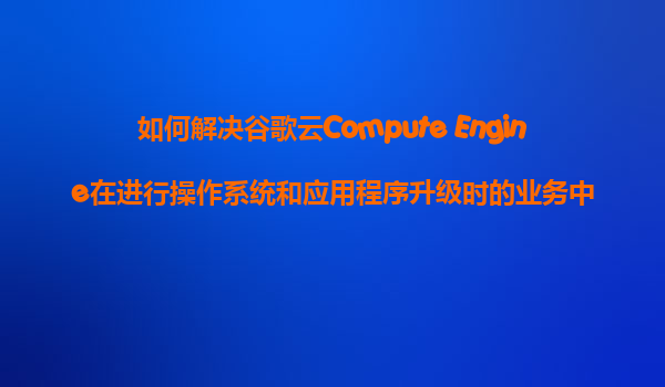 如何解决谷歌云Compute Engine在进行操作系统和应用程序升级时的业务中断问题？
