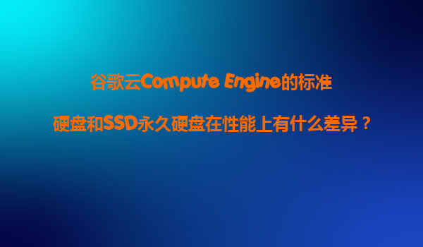 谷歌云Compute Engine的标准硬盘和SSD永久硬盘在性能上有什么差异？我们应该如何选择？