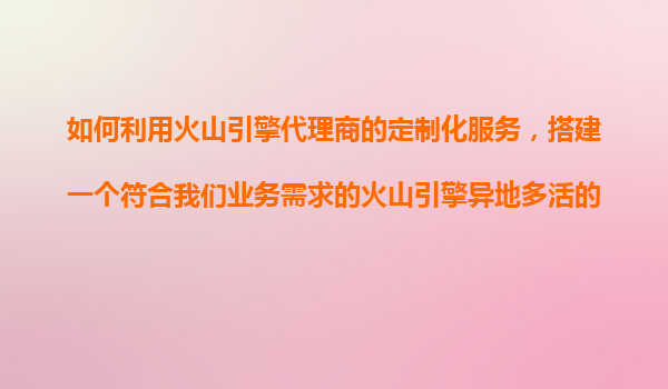 如何利用火山引擎代理商的定制化服务，搭建一个符合我们业务需求的火山引擎异地多活的复杂架构？
