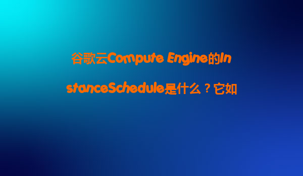 谷歌云Compute Engine的InstanceSchedule是什么？它如何帮助我们在闲时自动关闭VM节省成本？