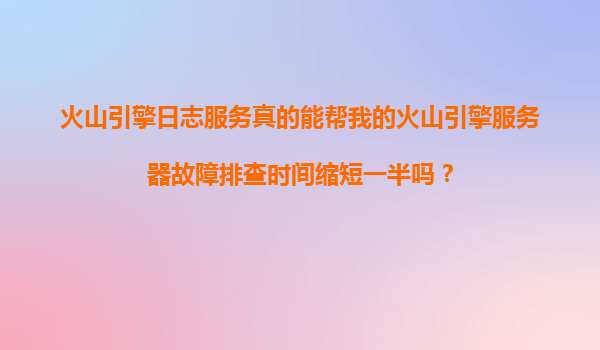 火山引擎日志服务真的能帮我的火山引擎服务器故障排查时间缩短一半吗？
