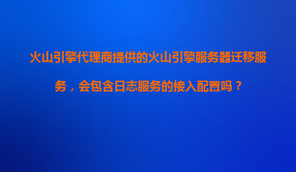 火山引擎代理商提供的火山引擎服务器迁移服务，会包含日志服务的接入配置吗？
