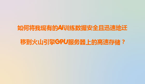 如何将我现有的AI训练数据安全且迅速地迁移到火山引擎GPU服务器上的高速存储？