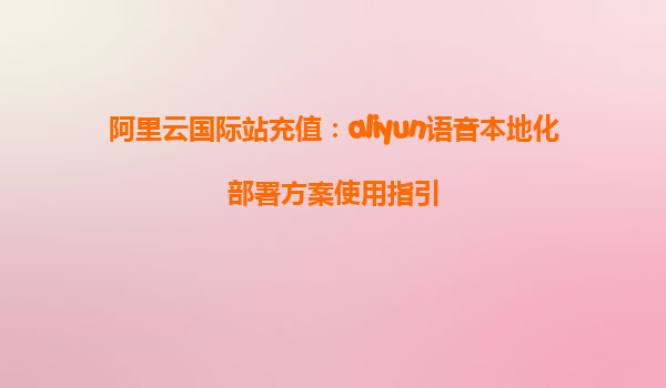 阿里云国际站充值：aliyun语音本地化部署方案使用指引