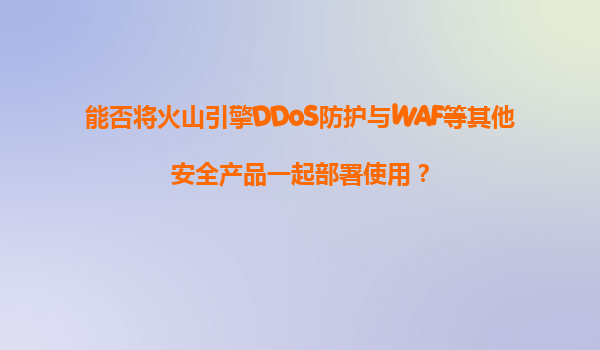 能否将火山引擎DDoS防护与WAF等其他安全产品一起部署使用？