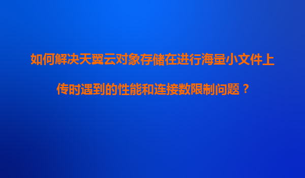 如何解决天翼云对象存储在进行海量小文件上传时遇到的性能和连接数限制问题？
