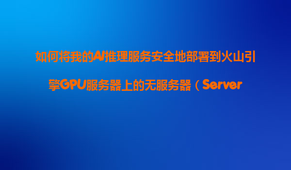 如何将我的AI推理服务安全地部署到火山引擎GPU服务器上的无服务器（Serverless）环境？