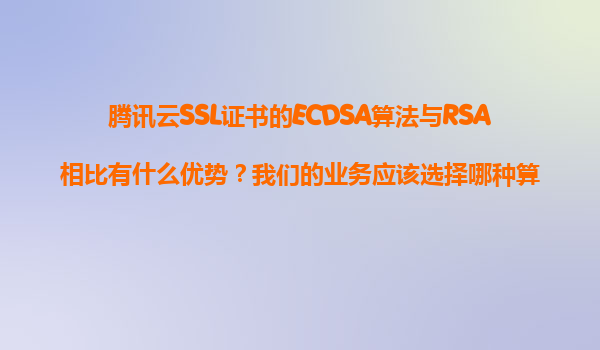 腾讯云SSL证书的ECDSA算法与RSA相比有什么优势？我们的业务应该选择哪种算法？