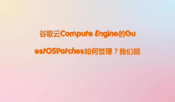 谷歌云Compute Engine的GuestOSPatches如何管理？我们能否自动化地在VM上安装补丁？
