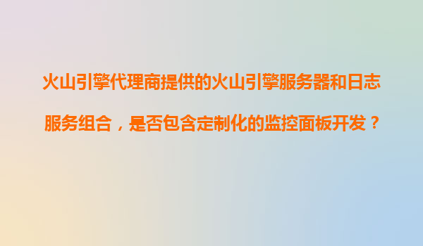 火山引擎代理商提供的火山引擎服务器和日志服务组合，是否包含定制化的监控面板开发？