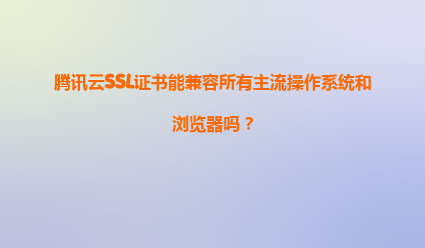 腾讯云SSL证书能兼容所有主流操作系统和浏览器吗？