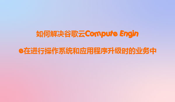 如何解决谷歌云Compute Engine在进行操作系统和应用程序升级时的业务中断问题？
