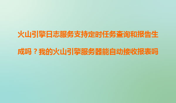 火山引擎日志服务支持定时任务查询和报告生成吗？我的火山引擎服务器能自动接收报表吗？