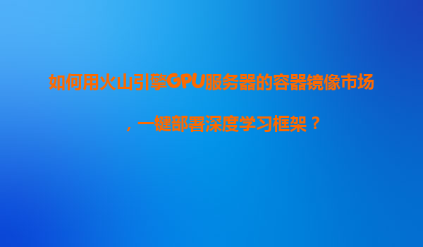 如何用火山引擎GPU服务器的容器镜像市场，一键部署深度学习框架？