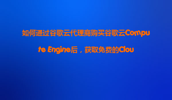 如何通过谷歌云代理商购买谷歌云Compute Engine后，获取免费的CloudCDN内容分发网络配置服务试用？