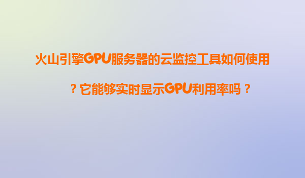 火山引擎GPU服务器的云监控工具如何使用？它能够实时显示GPU利用率吗？