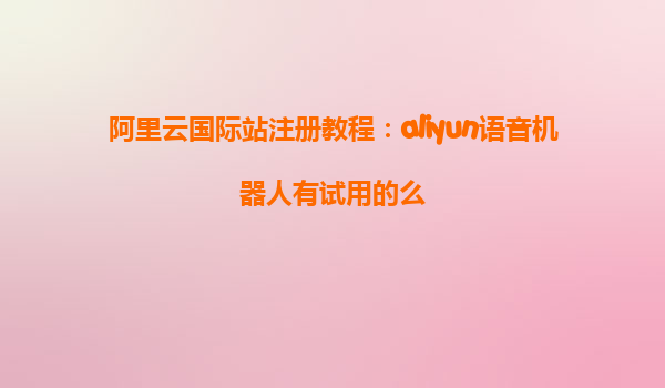 阿里云国际站注册教程：aliyun语音机器人有试用的么