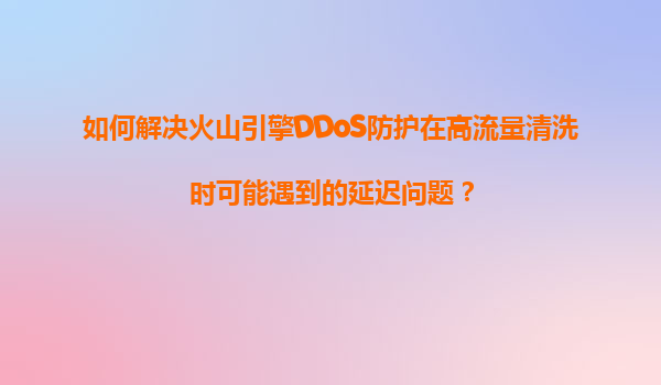 如何解决火山引擎DDoS防护在高流量清洗时可能遇到的延迟问题？
