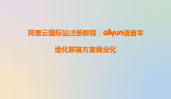 阿里云国际站注册教程：aliyun语音本地化部署方案商业化