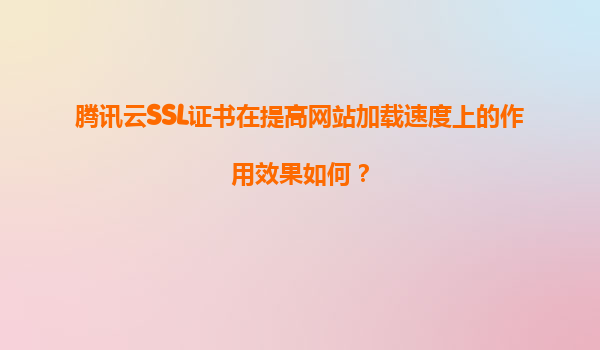 腾讯云SSL证书在提高网站加载速度上的作用效果如何？
