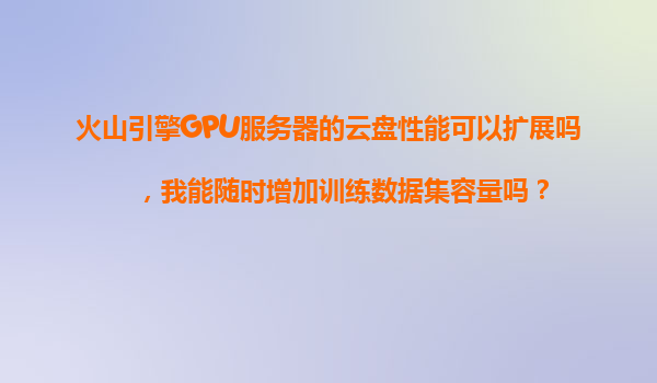 火山引擎GPU服务器的云盘性能可以扩展吗，我能随时增加训练数据集容量吗？