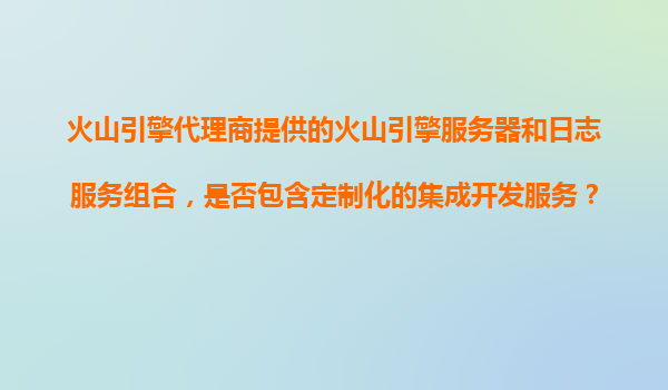 火山引擎代理商提供的火山引擎服务器和日志服务组合，是否包含定制化的集成开发服务？