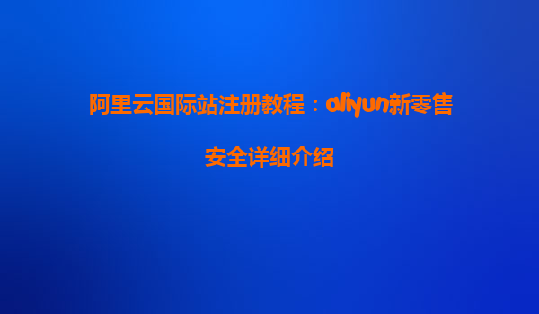 阿里云国际站注册教程：aliyun新零售安全详细介绍