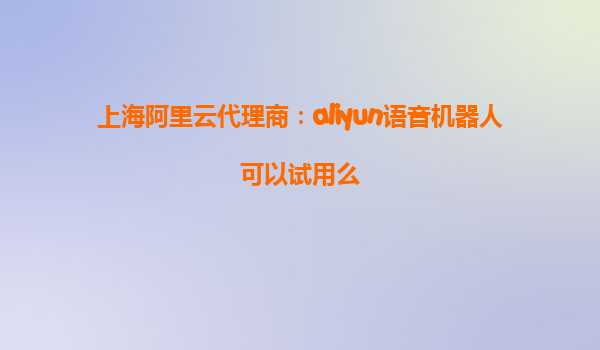 上海阿里云代理商：aliyun语音机器人可以试用么