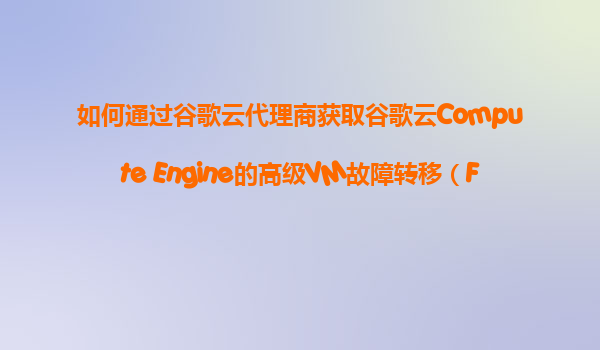 如何通过谷歌云代理商获取谷歌云Compute Engine的高级VM故障转移（Failover）和业务连续性方案？