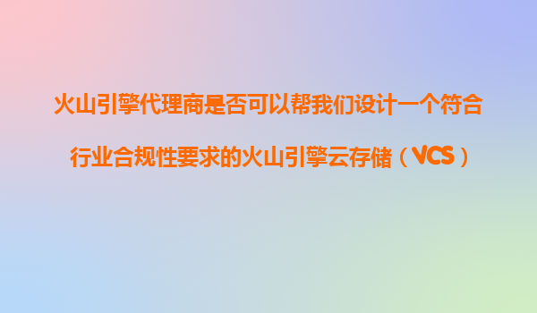 火山引擎代理商是否可以帮我们设计一个符合行业合规性要求的火山引擎云存储（VCS）数据保护和备份方案？