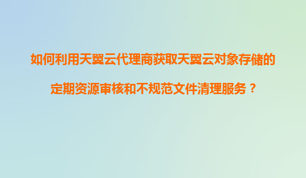 如何利用天翼云代理商获取天翼云对象存储的定期资源审核和不规范文件清理服务？