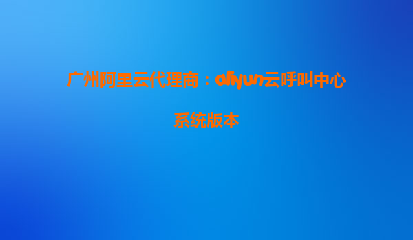 广州阿里云代理商：aliyun云呼叫中心系统版本