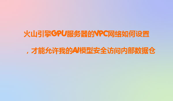 火山引擎GPU服务器的VPC网络如何设置，才能允许我的AI模型安全访问内部数据仓库？
