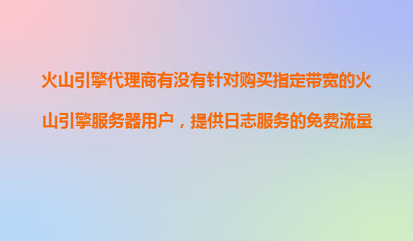火山引擎代理商有没有针对购买指定带宽的火山引擎服务器用户，提供日志服务的免费流量包？