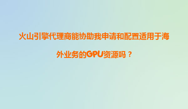 火山引擎代理商能协助我申请和配置适用于海外业务的GPU资源吗？
