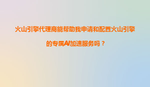 火山引擎代理商能帮助我申请和配置火山引擎的专属AI加速服务吗？
