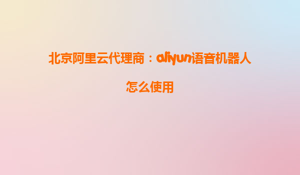 北京阿里云代理商：aliyun语音机器人怎么使用