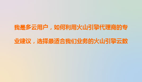 我是多云用户，如何利用火山引擎代理商的专业建议，选择最适合我们业务的火山引擎云数据库（RDS）类型？