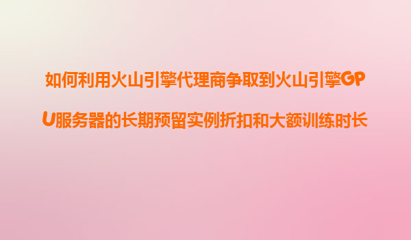 如何利用火山引擎代理商争取到火山引擎GPU服务器的长期预留实例折扣和大额训练时长优惠？