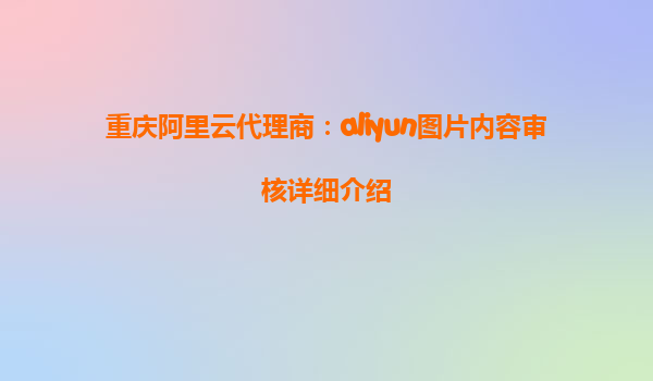 重庆阿里云代理商：aliyun图片内容审核详细介绍