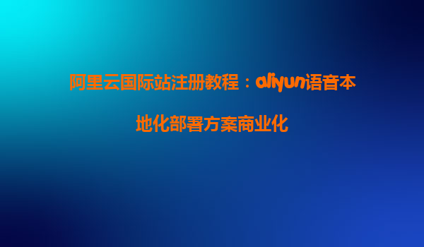 阿里云国际站注册教程：aliyun语音本地化部署方案商业化
