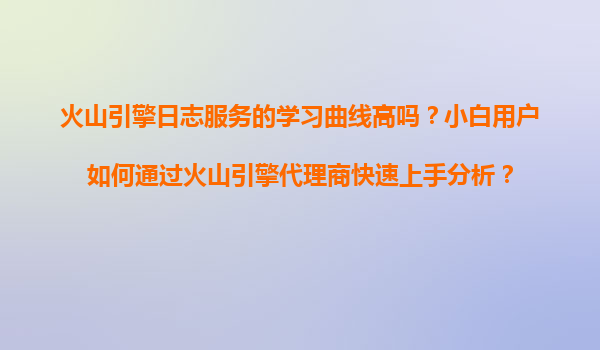 火山引擎日志服务的学习曲线高吗？小白用户如何通过火山引擎代理商快速上手分析？