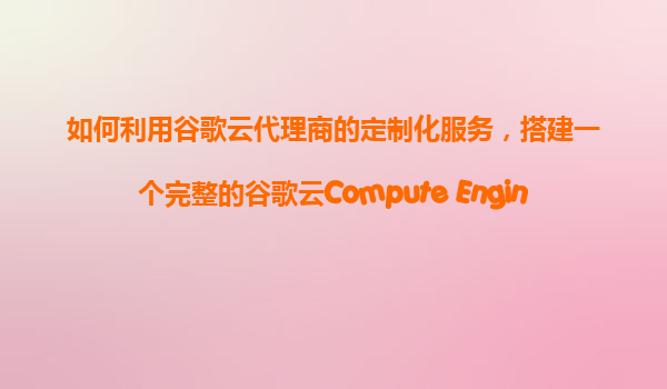 如何利用谷歌云代理商的定制化服务，搭建一个完整的谷歌云Compute Engine微服务架构并进行管理？