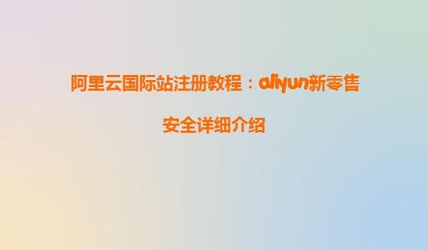 阿里云国际站注册教程：aliyun新零售安全详细介绍