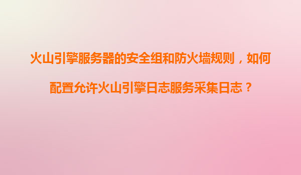 火山引擎服务器的安全组和防火墙规则，如何配置允许火山引擎日志服务采集日志？