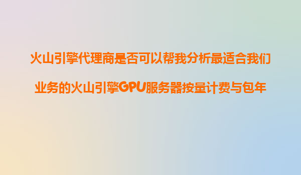 火山引擎代理商是否可以帮我分析最适合我们业务的火山引擎GPU服务器按量计费与包年包月模式？