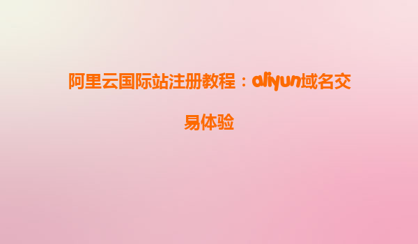 阿里云国际站注册教程：aliyun域名交易体验